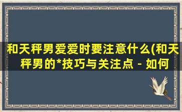 和天秤男爱爱时要注意什么(和天秤男的*技巧与关注点 - 如何让爱情和性更加和谐)